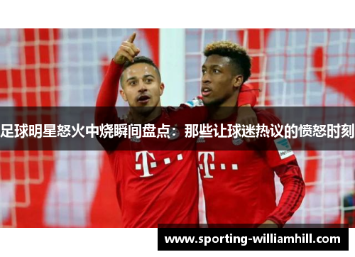足球明星怒火中烧瞬间盘点:那些让球迷热议的愤怒时刻 足球明星怒火中烧瞬间盘点:那些让球迷热议的愤怒时刻