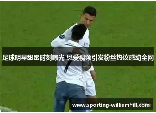 足球明星甜蜜时刻曝光 恩爱视频引发粉丝热议感动全网 足球明星甜蜜时刻曝光 恩爱视频引发粉丝热议感动全网