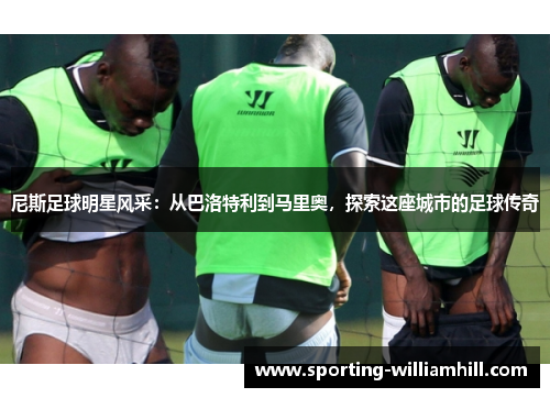 尼斯足球明星风采:从巴洛特利到马里奥,探索这座城市的足球传奇 尼斯足球明星风采:从巴洛特利到马里奥,探索这座城市的足球传奇
