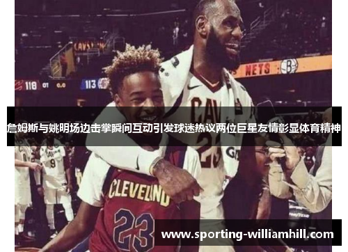 詹姆斯与姚明场边击掌瞬间互动引发球迷热议两位巨星友情彰显体育精神 詹姆斯与姚明场边击掌瞬间互动引发球迷热议两位巨星友情彰显体育精神