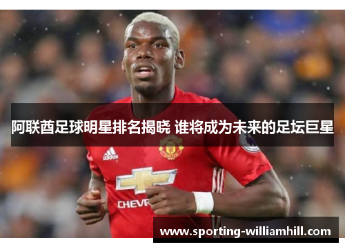 阿联酋足球明星排名揭晓 谁将成为未来的足坛巨星 阿联酋足球明星排名揭晓 谁将成为未来的足坛巨星
