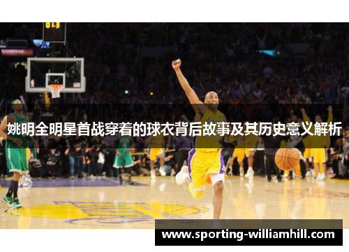 姚明全明星首战穿着的球衣背后故事及其历史意义解析 姚明全明星首战穿着的球衣背后故事及其历史意义解析