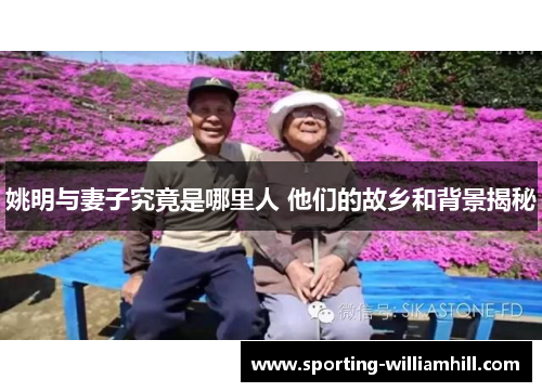 姚明与妻子究竟是哪里人 他们的故乡和背景揭秘 姚明与妻子究竟是哪里人 他们的故乡和背景揭秘