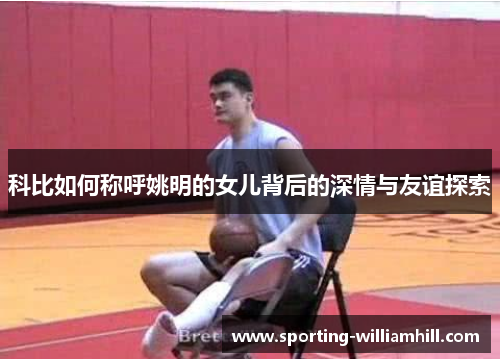 科比如何称呼姚明的女儿背后的深情与友谊探索 科比如何称呼姚明的女儿背后的深情与友谊探索