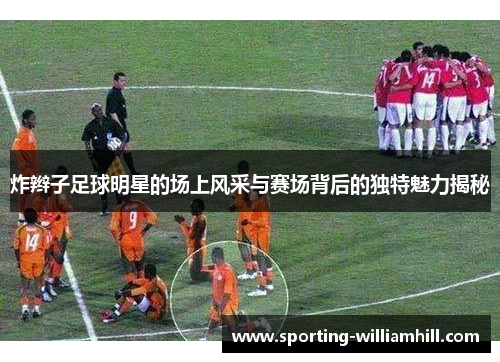 炸辫子足球明星的场上风采与赛场背后的独特魅力揭秘 炸辫子足球明星的场上风采与赛场背后的独特魅力揭秘