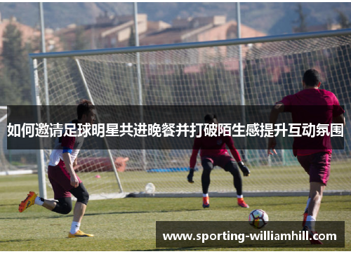如何邀请足球明星共进晚餐并打破陌生感提升互动氛围 如何邀请足球明星共进晚餐并打破陌生感提升互动氛围