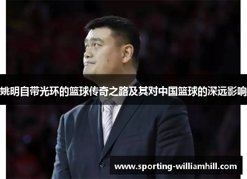 姚明自带光环的篮球传奇之路及其对中国篮球的深远影响 姚明自带光环的篮球传奇之路及其对中国篮球的深远影响