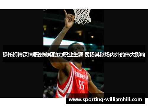 穆托姆博深情感谢姚明助力职业生涯 赞扬其球场内外的伟大影响 穆托姆博深情感谢姚明助力职业生涯 赞扬其球场内外的伟大影响