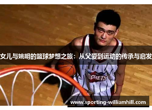 女儿与姚明的篮球梦想之旅：从父爱到运动的传承与启发