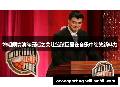 姚明倾情演绎民谣之美让篮球巨星在音乐中绽放新魅力