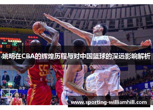 姚明在CBA的辉煌历程与对中国篮球的深远影响解析