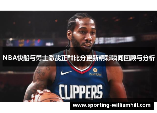 NBA快船与勇士激战正酣比分更新精彩瞬间回顾与分析