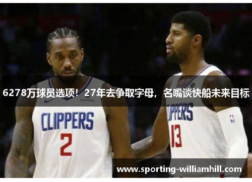 6278万球员选项!27年去争取字母,名嘴谈快船未来目标 6278万球员选项!27年去争取字母,名嘴谈快船未来目标