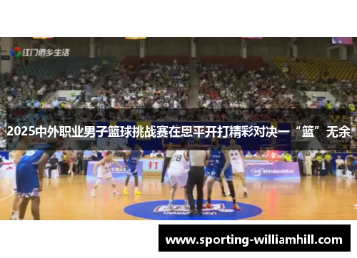 2025中外职业男子篮球挑战赛在恩平开打精彩对决一“篮”无余 2025中外职业男子篮球挑战赛在恩平开打精彩对决一“篮”无余